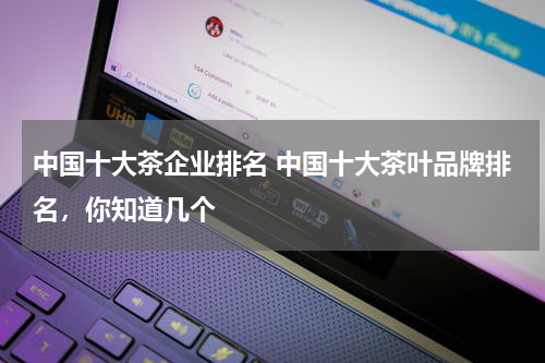 中国十大茶企业排名 中国十大茶叶品牌排名，你知道几个