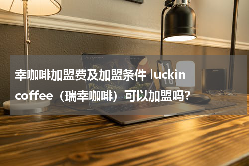 幸咖啡加盟费及加盟条件 luckin coffee（瑞幸咖啡）可以加盟吗？