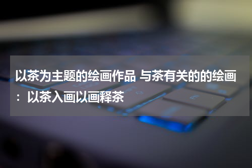 以茶为主题的绘画作品 与茶有关的的绘画：以茶入画以画释茶