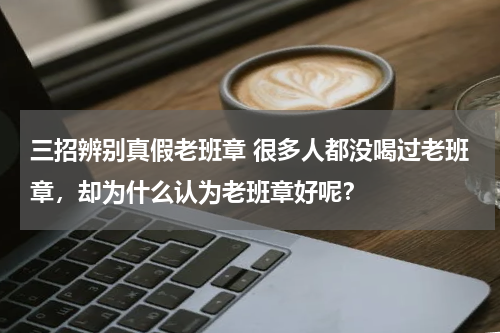 三招辨别真假老班章 很多人都没喝过老班章，却为什么认为老班章好呢？