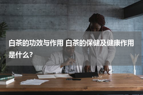 白茶的功效与作用 白茶的保健及健康作用是什么？