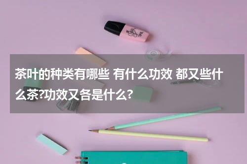 茶叶的种类有哪些 有什么功效 都又些什么茶?功效又各是什么?