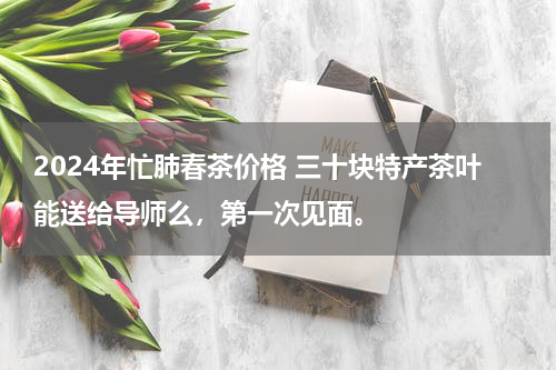 2024年忙肺春茶价格 三十块特产茶叶能送给导师么，第一次见面。