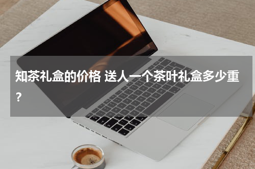 知茶礼盒的价格 送人一个茶叶礼盒多少重？