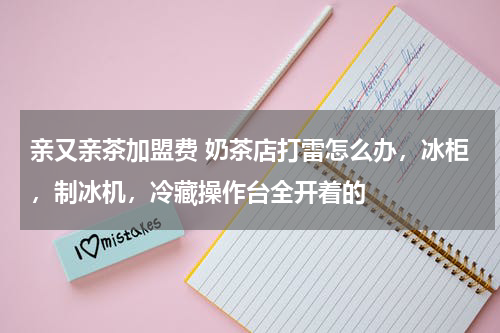亲又亲茶加盟费 奶茶店打雷怎么办，冰柜，制冰机，冷藏操作台全开着的