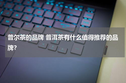 普尔茶的品牌 普洱茶有什么值得推荐的品牌？