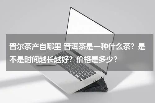 普尔茶产自哪里 普洱茶是一种什么茶？是不是时间越长越好？价格是多少？