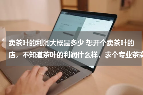 卖茶叶的利润大概是多少 想开个卖茶叶的店，不知道茶叶的利润什么样，求个专业茶商帮忙详细解答下