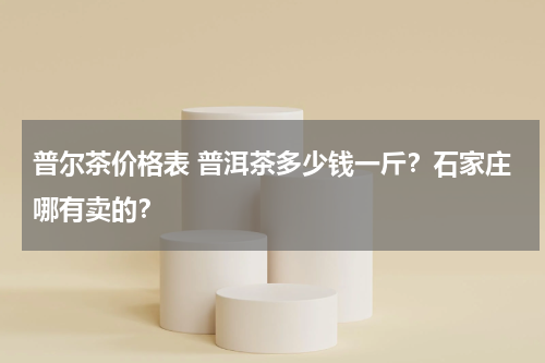 普尔茶价格表 普洱茶多少钱一斤？石家庄哪有卖的？