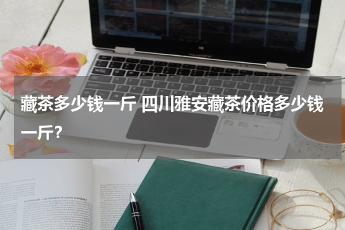 藏茶多少钱一斤 四川雅安藏茶价格多少钱一斤？