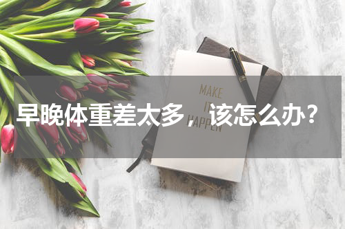 早晚体重差太多，该怎么办？