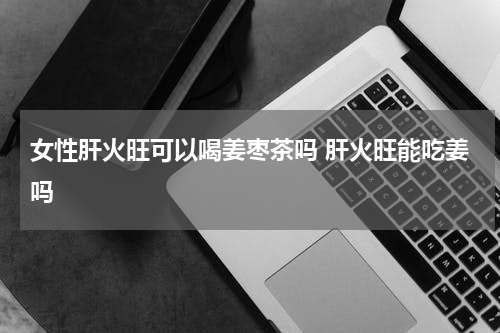 女性肝火旺可以喝姜枣茶吗 肝火旺能吃姜吗