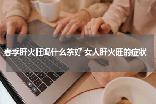 春季肝火旺喝什么茶好 女人肝火旺的症状