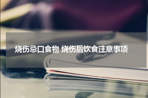 烧伤忌口食物 烧伤后饮食注意事项